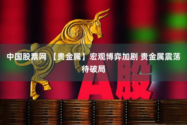 中国股票网 【贵金属】宏观博弈加剧 贵金属震荡待破局