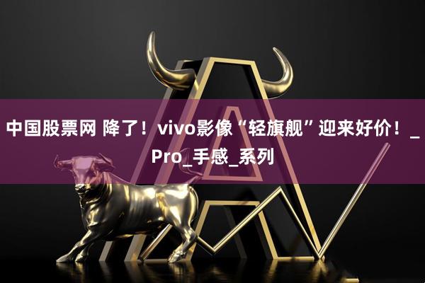 中国股票网 降了！vivo影像“轻旗舰”迎来好价！_Pro_手感_系列