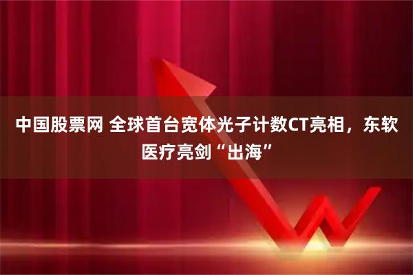 中国股票网 全球首台宽体光子计数CT亮相，东软医疗亮剑“出海”