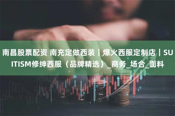 南昌股票配资 南充定做西装｜爆火西服定制店｜SUITISM修绅西服（品牌精选）_商务_场合_面料