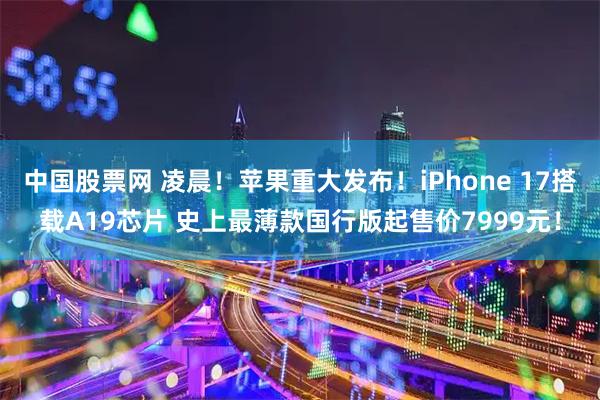 中国股票网 凌晨！苹果重大发布！iPhone 17搭载A19芯片 史上最薄款国行版起售价7999元！