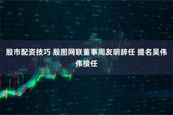 股市配资技巧 殷图网联董事周友明辞任 提名吴伟伟接任