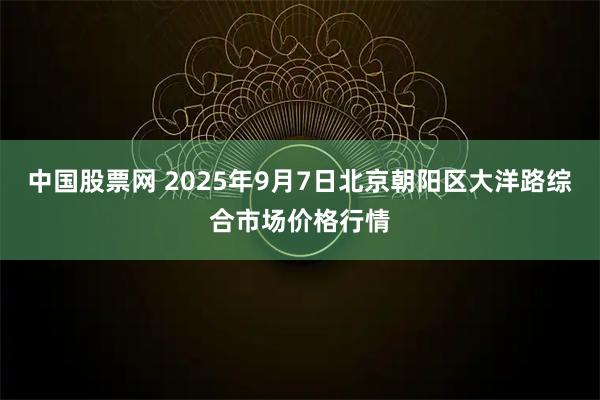 中国股票网 2025年9月7日北京朝阳区大洋路综合市场价格行情