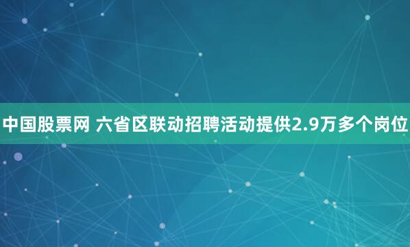 中国股票网 六省区联动招聘活动提供2.9万多个岗位