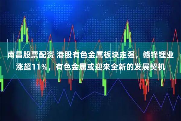 南昌股票配资 港股有色金属板块走强，赣锋锂业涨超11%，有色金属或迎来全新的发展契机