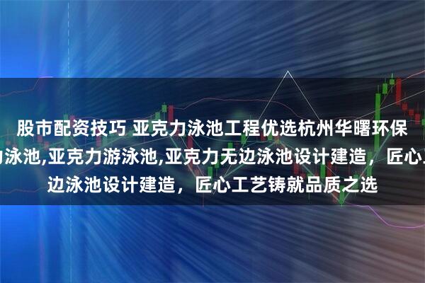 股市配资技巧 亚克力泳池工程优选杭州华曙环保科技，专注亚克力泳池,亚克力游泳池,亚克力无边泳池设计建造，匠心工艺铸就品质之选