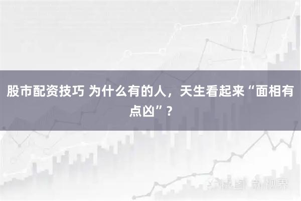 股市配资技巧 为什么有的人，天生看起来“面相有点凶”？