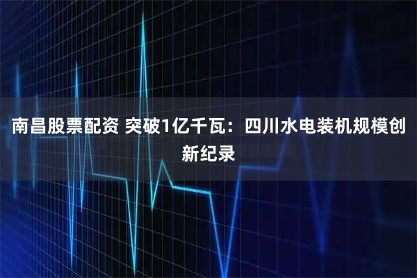 南昌股票配资 突破1亿千瓦：四川水电装机规模创新纪录