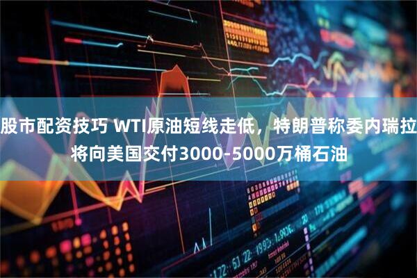 股市配资技巧 WTI原油短线走低，特朗普称委内瑞拉将向美国交付3000-5000万桶石油